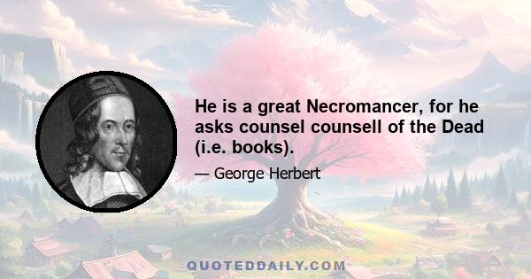 He is a great Necromancer, for he asks counsel counsell of the Dead (i.e. books).