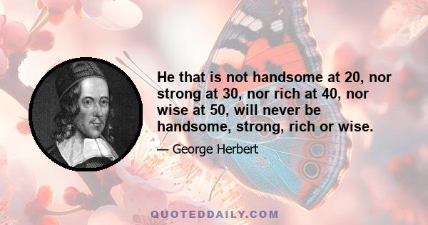 He that is not handsome at 20, nor strong at 30, nor rich at 40, nor wise at 50, will never be handsome, strong, rich or wise.