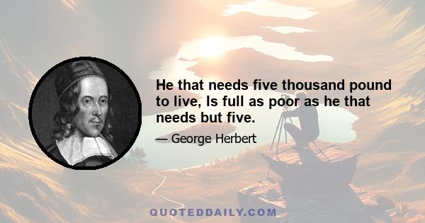 He that needs five thousand pound to live, Is full as poor as he that needs but five.