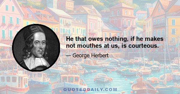 He that owes nothing, if he makes not mouthes at us, is courteous.