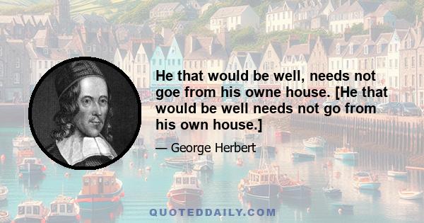 He that would be well, needs not goe from his owne house. [He that would be well needs not go from his own house.]