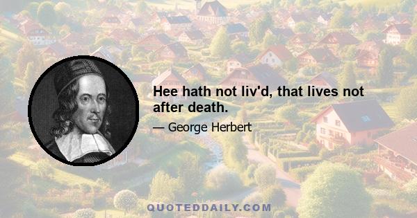 Hee hath not liv'd, that lives not after death.