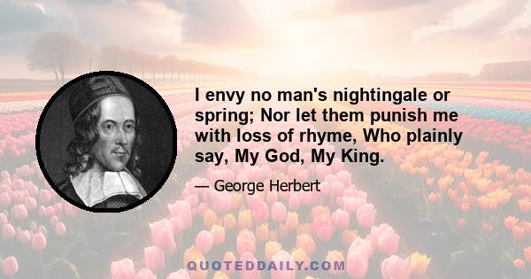 I envy no man's nightingale or spring; Nor let them punish me with loss of rhyme, Who plainly say, My God, My King.