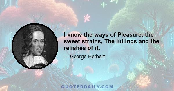 I know the ways of Pleasure, the sweet strains, The lullings and the relishes of it.