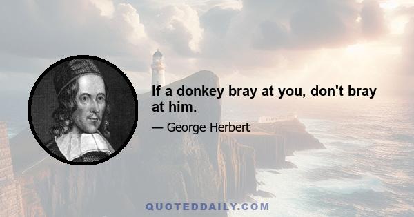 If a donkey bray at you, don't bray at him.