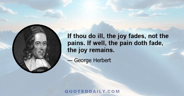 If thou do ill, the joy fades, not the pains. If well, the pain doth fade, the joy remains.