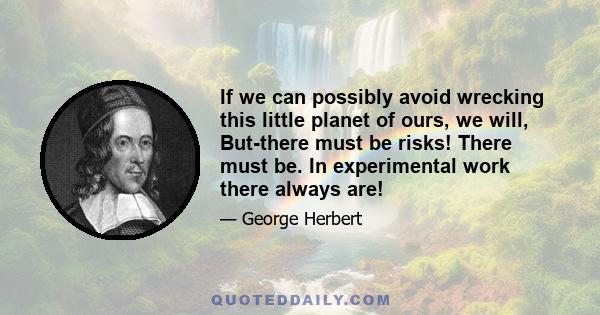 If we can possibly avoid wrecking this little planet of ours, we will, But-there must be risks! There must be. In experimental work there always are!