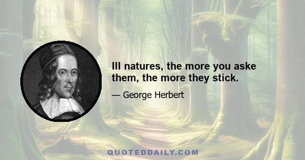 Ill natures, the more you aske them, the more they stick.