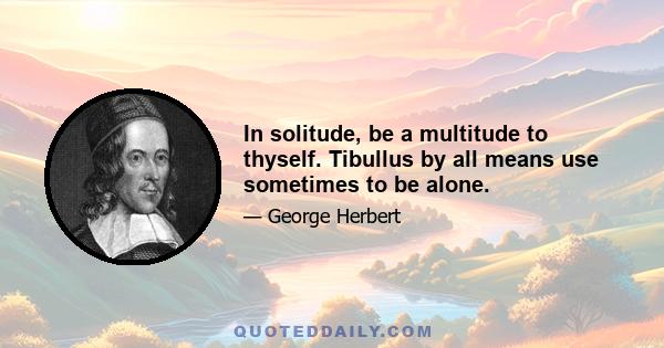 In solitude, be a multitude to thyself. Tibullus by all means use sometimes to be alone.