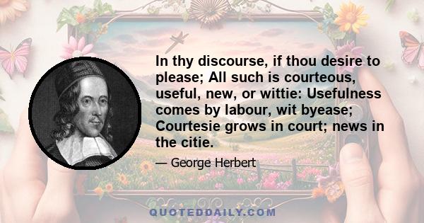 In thy discourse, if thou desire to please; All such is courteous, useful, new, or wittie: Usefulness comes by labour, wit byease; Courtesie grows in court; news in the citie.