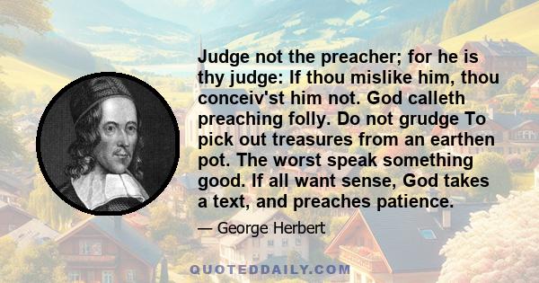 Judge not the preacher; for he is thy judge: If thou mislike him, thou conceiv'st him not. God calleth preaching folly. Do not grudge To pick out treasures from an earthen pot. The worst speak something good. If all