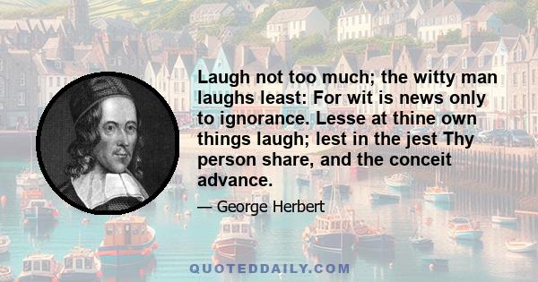 Laugh not too much; the witty man laughs least: For wit is news only to ignorance. Lesse at thine own things laugh; lest in the jest Thy person share, and the conceit advance.