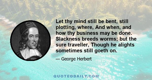 Let thy mind still be bent, still plotting, where, And when, and how thy business may be done. Slackness breeds worms; but the sure traveller, Though he alights sometimes still goeth on.