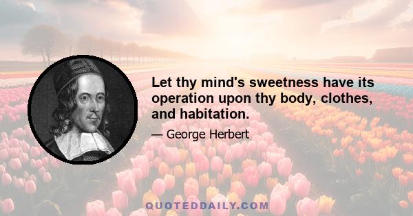 Let thy mind's sweetness have its operation upon thy body, clothes, and habitation.