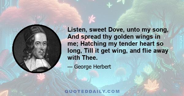 Listen, sweet Dove, unto my song, And spread thy golden wings in me; Hatching my tender heart so long, Till it get wing, and flie away with Thee.