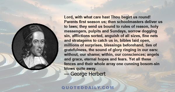 Lord, with what care hast Thou begirt us round! Parents first season us; then schoolmasters deliver us to laws; they send us bound to rules of reason, holy messengers, pulpits and Sundays, sorrow dogging sin,