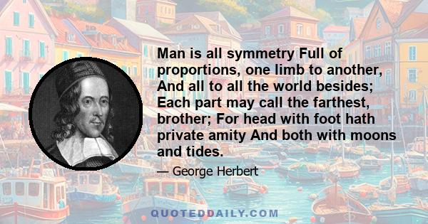 Man is all symmetry Full of proportions, one limb to another, And all to all the world besides; Each part may call the farthest, brother; For head with foot hath private amity And both with moons and tides.