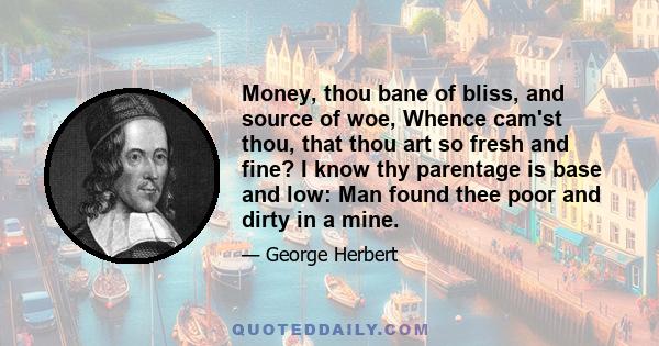 Money, thou bane of bliss, and source of woe, Whence cam'st thou, that thou art so fresh and fine? I know thy parentage is base and low: Man found thee poor and dirty in a mine.