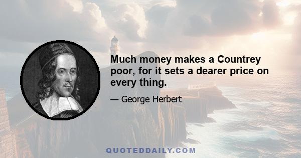 Much money makes a Countrey poor, for it sets a dearer price on every thing.