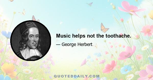 Music helps not the toothache.