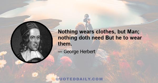 Nothing wears clothes, but Man; nothing doth need But he to wear them.