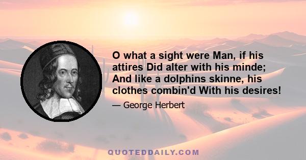 O what a sight were Man, if his attires Did alter with his minde; And like a dolphins skinne, his clothes combin'd With his desires!