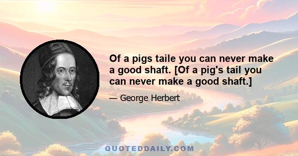 Of a pigs taile you can never make a good shaft. [Of a pig's tail you can never make a good shaft.]