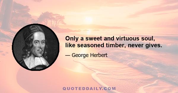 Only a sweet and virtuous soul, like seasoned timber, never gives.