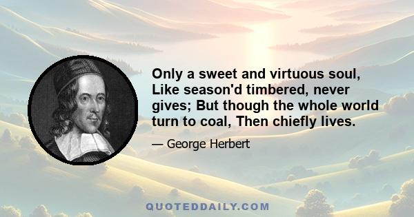 Only a sweet and virtuous soul, Like season'd timbered, never gives; But though the whole world turn to coal, Then chiefly lives.