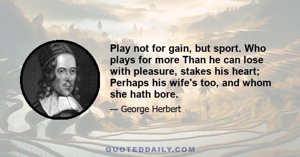 Play not for gain, but sport. Who plays for more Than he can lose with pleasure, stakes his heart; Perhaps his wife's too, and whom she hath bore.