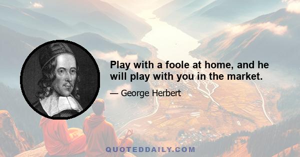 Play with a foole at home, and he will play with you in the market.