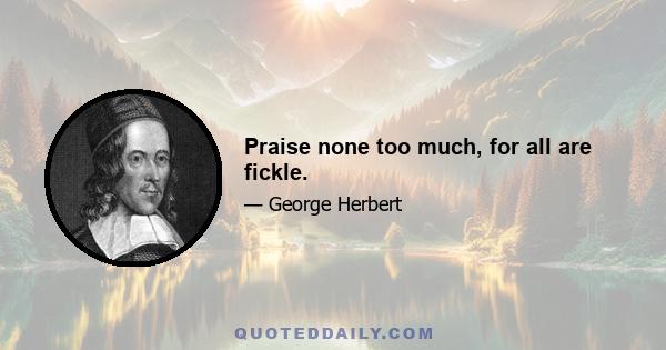 Praise none too much, for all are fickle.