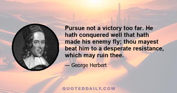 Pursue not a victory too far. He hath conquered well that hath made his enemy fly; thou mayest beat him to a desperate resistance, which may ruin thee.