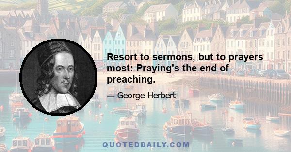 Resort to sermons, but to prayers most: Praying's the end of preaching.