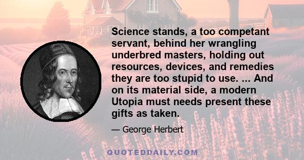 Science stands, a too competant servant, behind her wrangling underbred masters, holding out resources, devices, and remedies they are too stupid to use. ... And on its material side, a modern Utopia must needs present