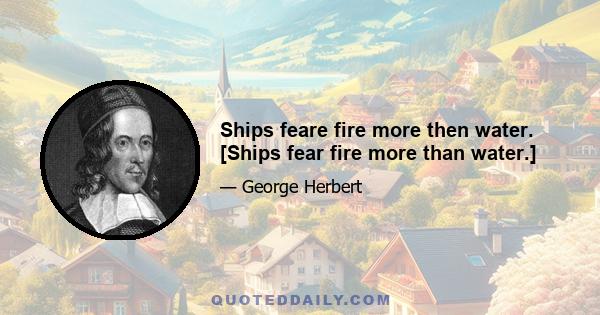 Ships feare fire more then water. [Ships fear fire more than water.]