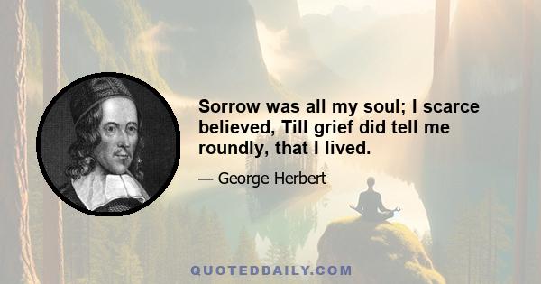 Sorrow was all my soul; I scarce believed, Till grief did tell me roundly, that I lived.