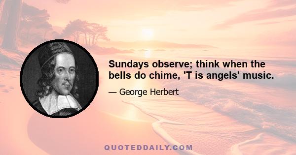 Sundays observe; think when the bells do chime, 'T is angels' music.