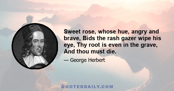 Sweet rose, whose hue, angry and brave, Bids the rash gazer wipe his eye, Thy root is even in the grave, And thou must die.