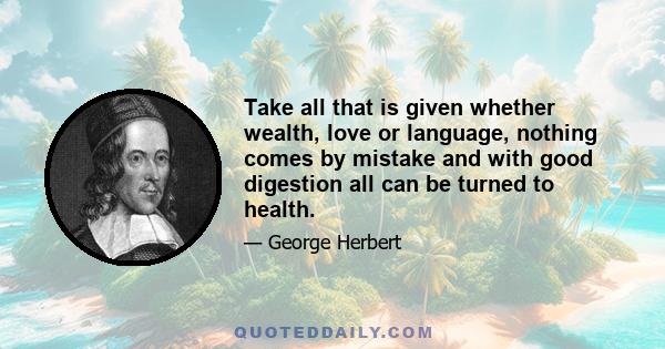 Take all that is given whether wealth, love or language, nothing comes by mistake and with good digestion all can be turned to health.