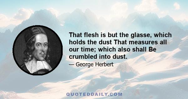 That flesh is but the glasse, which holds the dust That measures all our time; which also shall Be crumbled into dust.