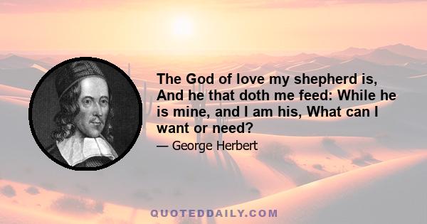 The God of love my shepherd is, And he that doth me feed: While he is mine, and I am his, What can I want or need?