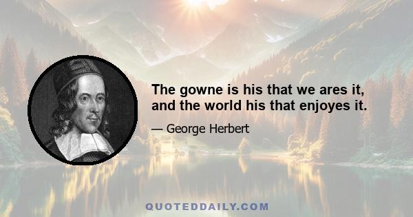 The gowne is his that we ares it, and the world his that enjoyes it.