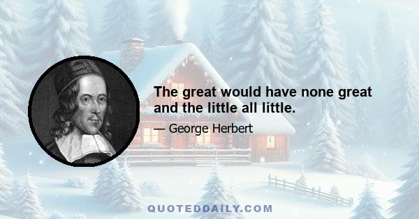 The great would have none great and the little all little.