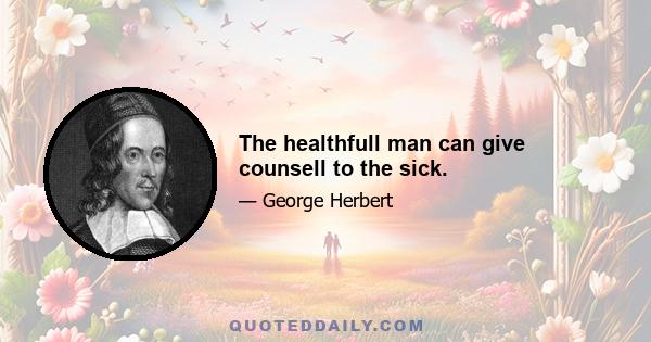 The healthfull man can give counsell to the sick.