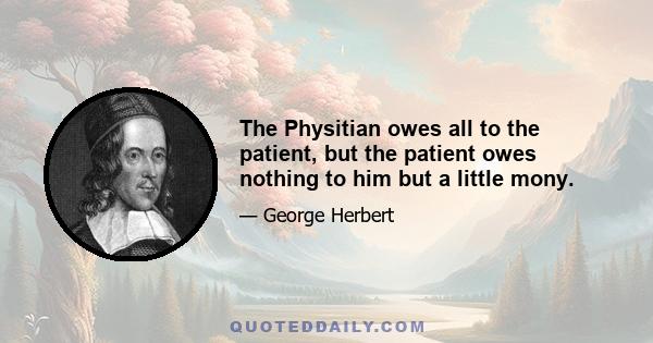 The Physitian owes all to the patient, but the patient owes nothing to him but a little mony.