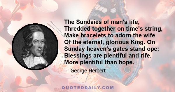 The Sundaies of man's life, Thredded together on time's string, Make bracelets to adorn the wife Of the eternal, glorious King. On Sunday heaven's gates stand ope; Blessings are plentiful and rife. More plentiful than