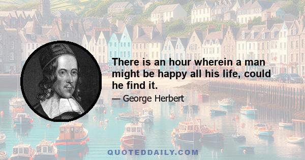 There is an hour wherein a man might be happy all his life, could he find it.