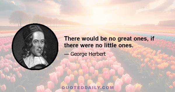 There would be no great ones, if there were no little ones.