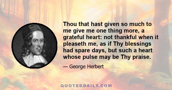 Thou that hast given so much to me give me one thing more, a grateful heart: not thankful when it pleaseth me, as if Thy blessings had spare days, but such a heart whose pulse may be Thy praise.